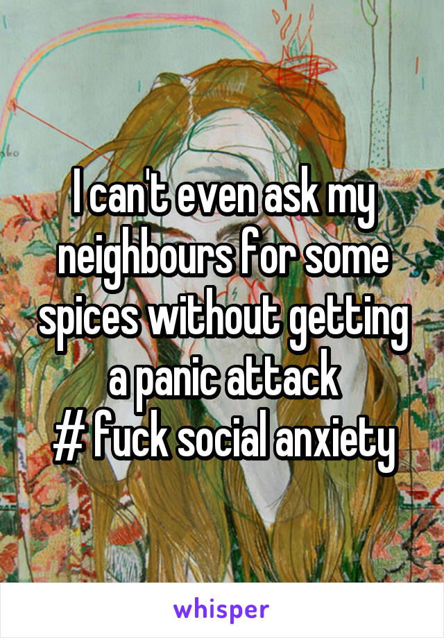 I can't even ask my neighbours for some spices without getting a panic attack
# fuck social anxiety