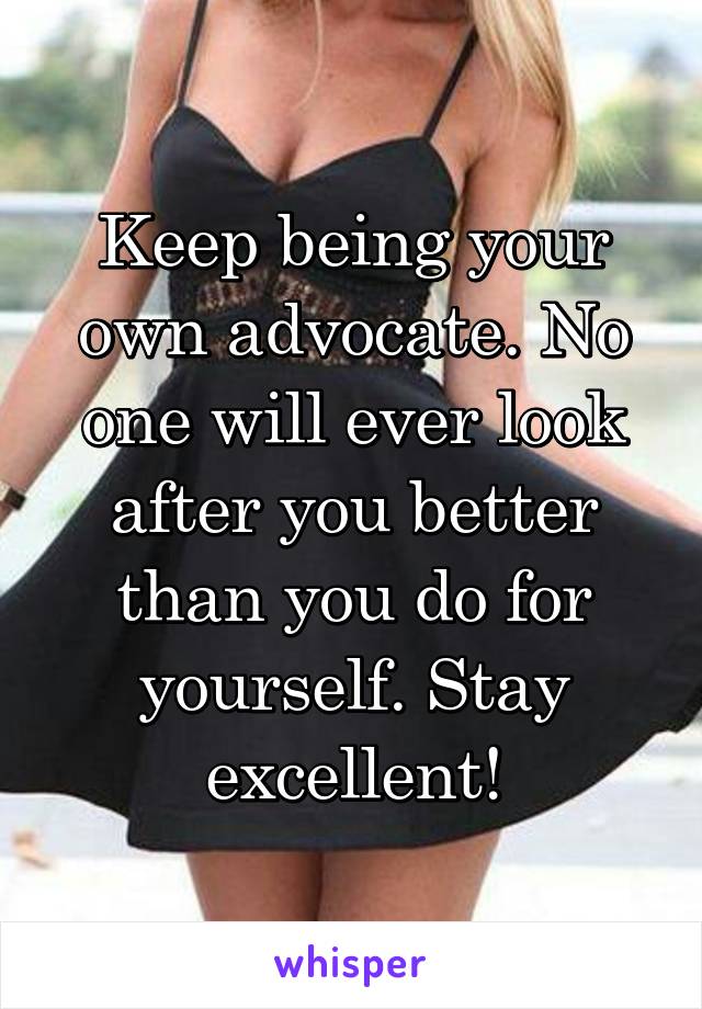 Keep being your own advocate. No one will ever look after you better than you do for yourself. Stay excellent!