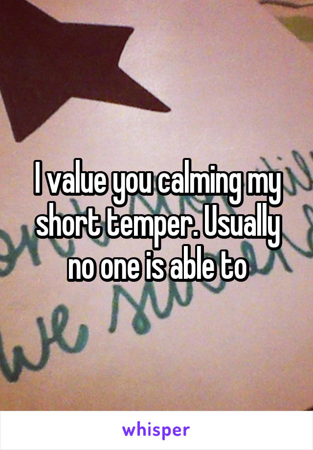 I value you calming my short temper. Usually no one is able to