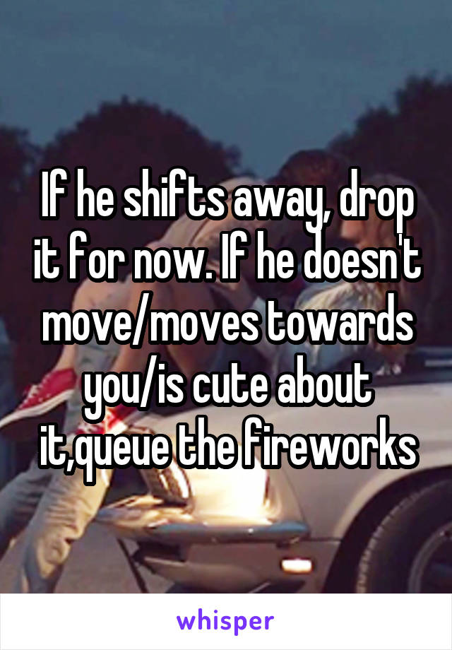 If he shifts away, drop it for now. If he doesn't move/moves towards you/is cute about it,queue the fireworks