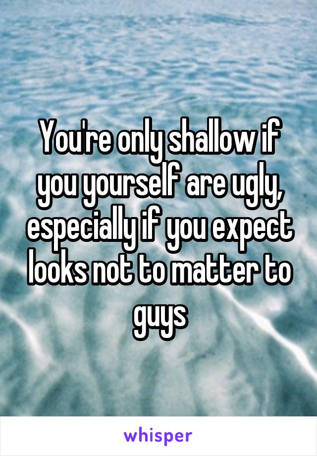 You're only shallow if you yourself are ugly, especially if you expect looks not to matter to guys