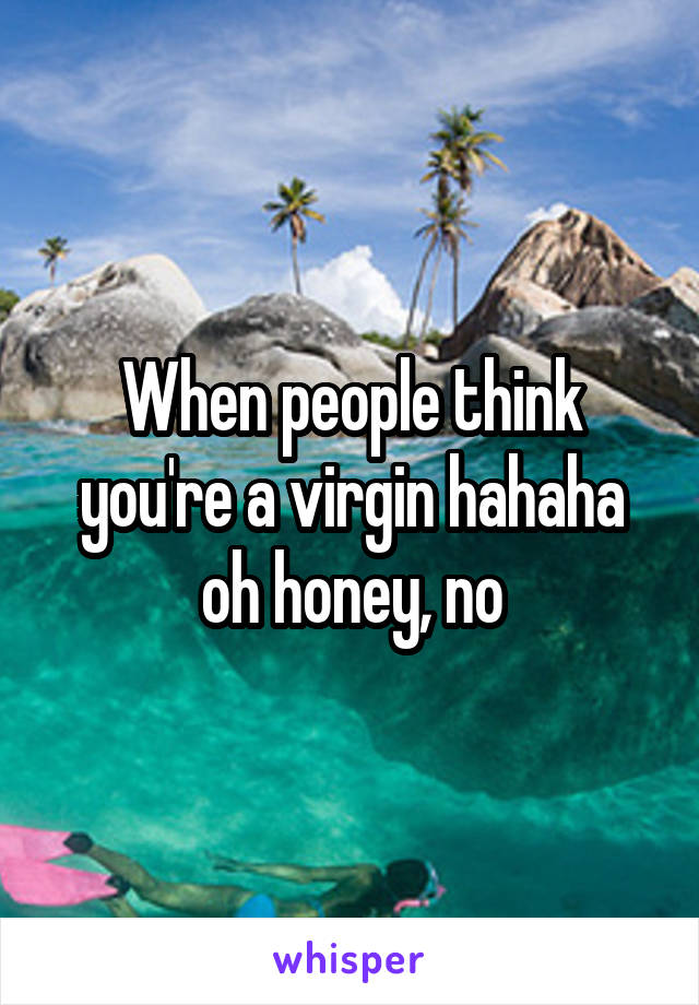 When people think you're a virgin hahaha oh honey, no