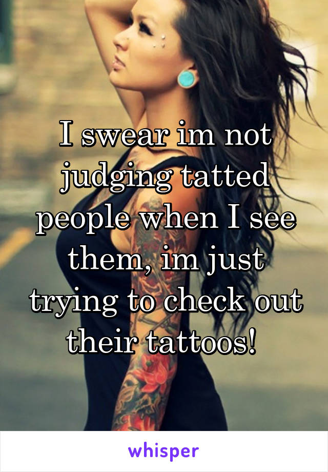 I swear im not judging tatted people when I see them, im just trying to check out their tattoos! 