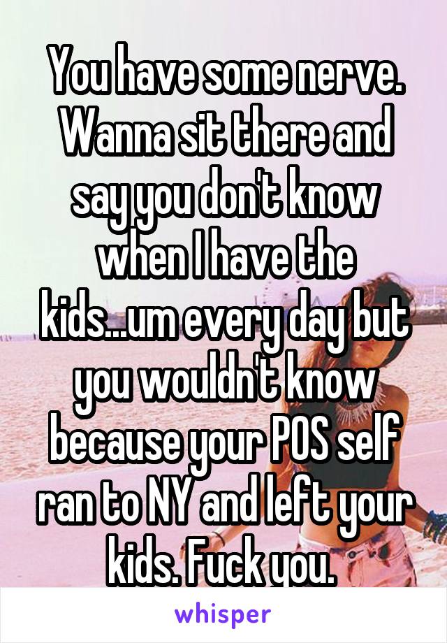 You have some nerve. Wanna sit there and say you don't know when I have the kids...um every day but you wouldn't know because your POS self ran to NY and left your kids. Fuck you. 