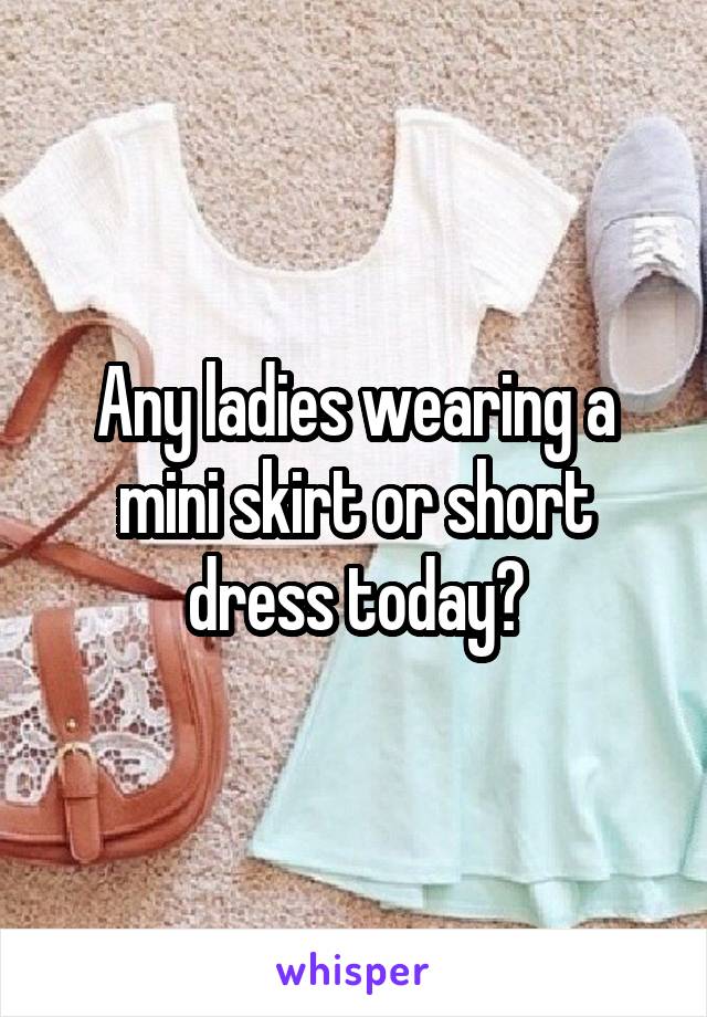 Any ladies wearing a mini skirt or short dress today?