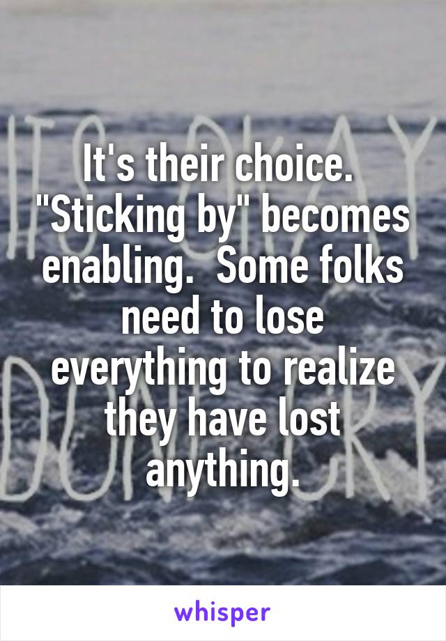 It's their choice.  "Sticking by" becomes enabling.  Some folks need to lose everything to realize they have lost anything.