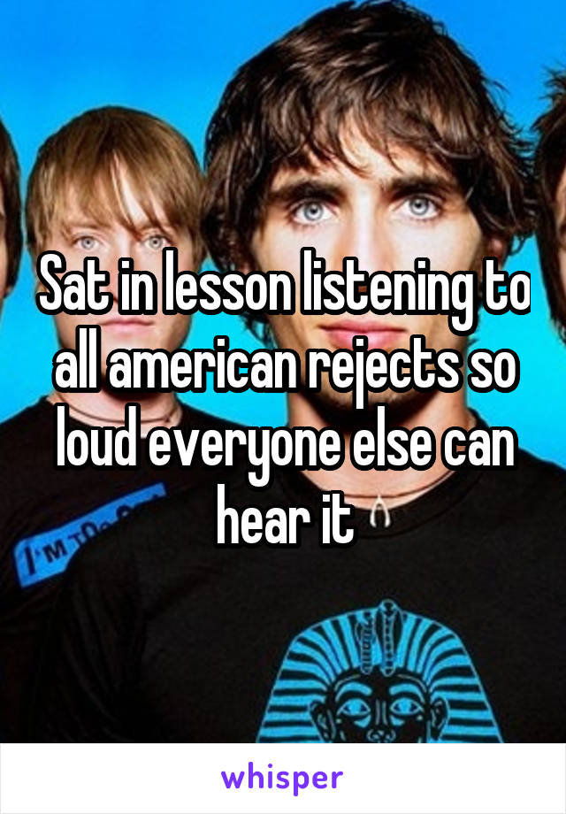 Sat in lesson listening to all american rejects so loud everyone else can hear it