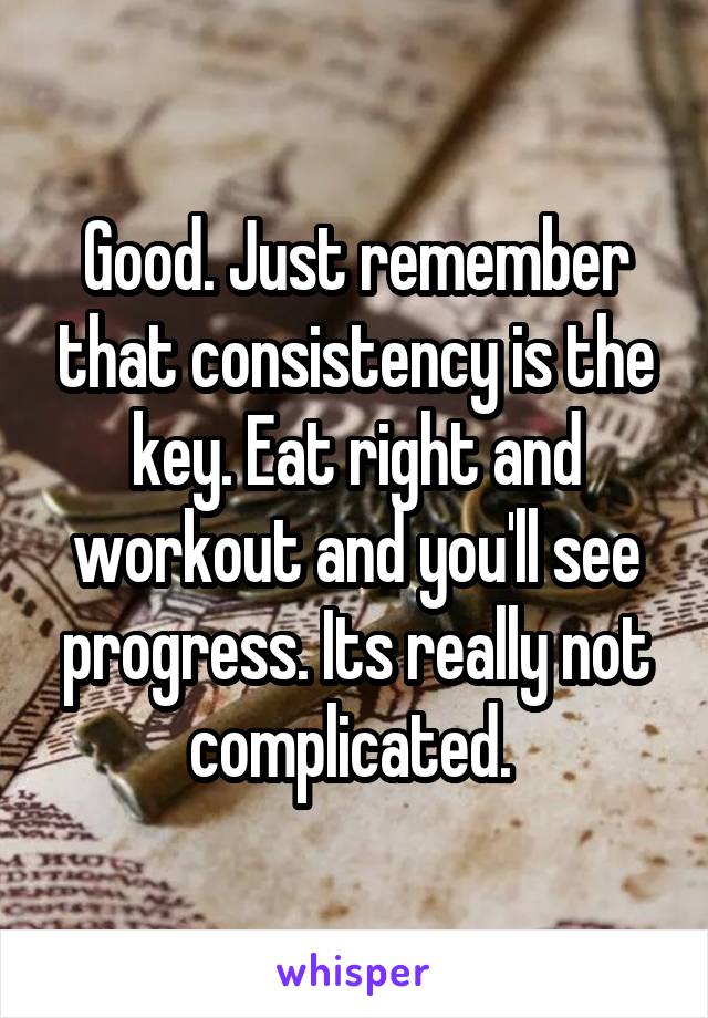 Good. Just remember that consistency is the key. Eat right and workout and you'll see progress. Its really not complicated. 