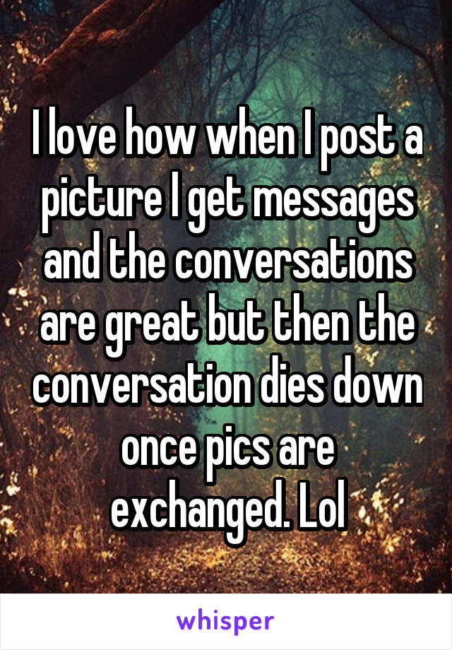 I love how when I post a picture I get messages and the conversations are great but then the conversation dies down once pics are exchanged. Lol