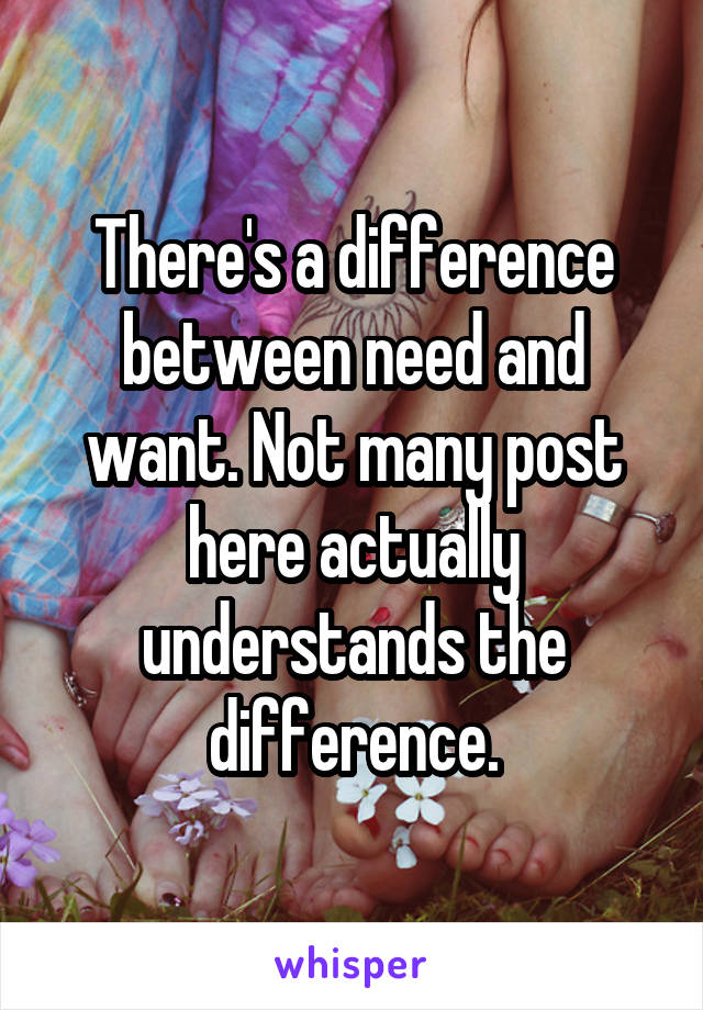 There's a difference between need and want. Not many post here actually understands the difference.