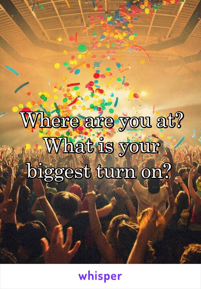 Where are you at? What is your biggest turn on? 