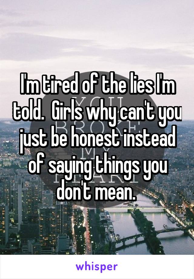 I'm tired of the lies I'm told.  Girls why can't you just be honest instead of saying things you don't mean. 