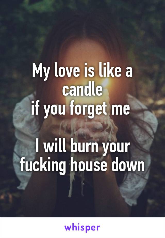 My love is like a candle
if you forget me 

I will burn your fucking house down