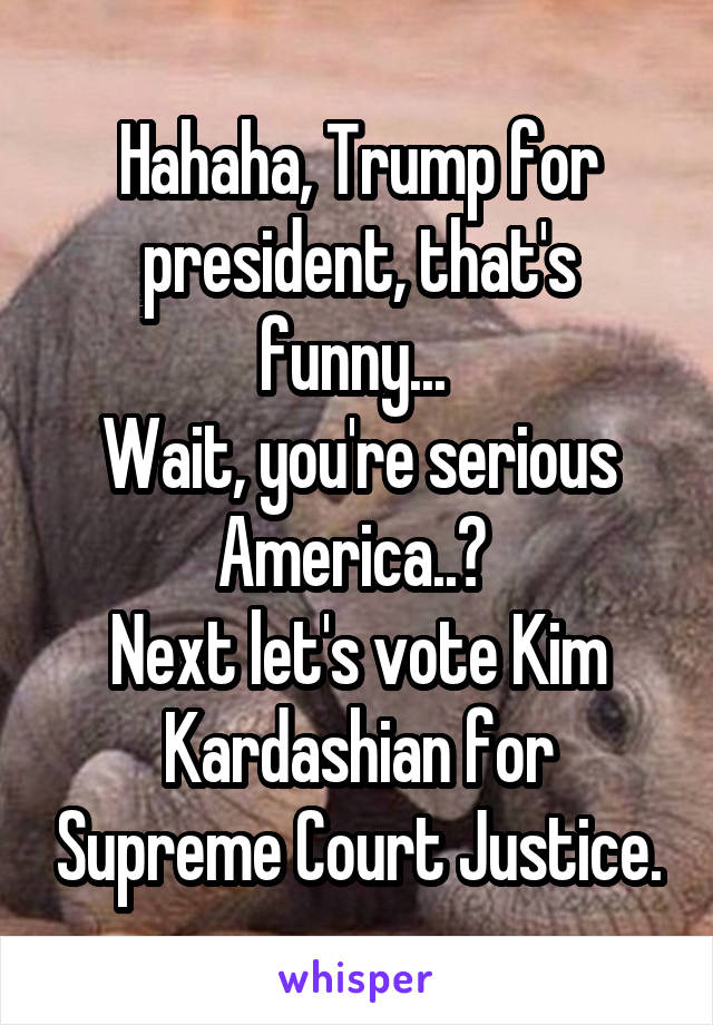 Hahaha, Trump for president, that's funny... 
Wait, you're serious America..? 
Next let's vote Kim Kardashian for Supreme Court Justice.