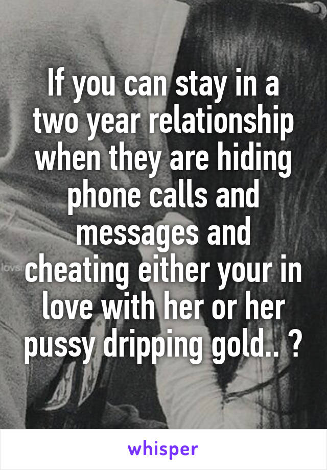 If you can stay in a two year relationship when they are hiding phone calls and messages and cheating either your in love with her or her pussy dripping gold.. ? 