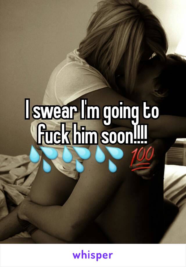 I swear I'm going to fuck him soon!!!! 💦💦💦💯