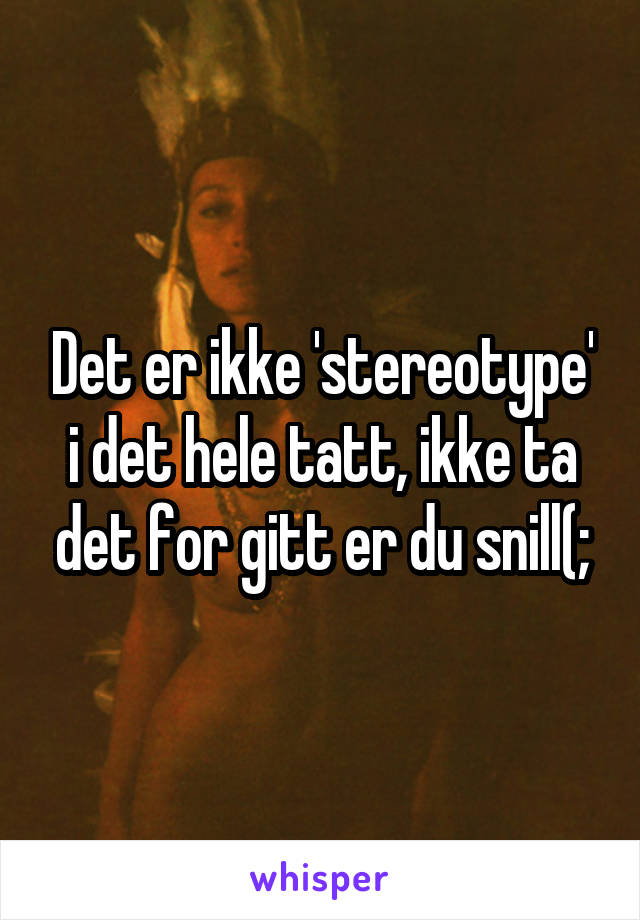 Det er ikke 'stereotype' i det hele tatt, ikke ta det for gitt er du snill(;