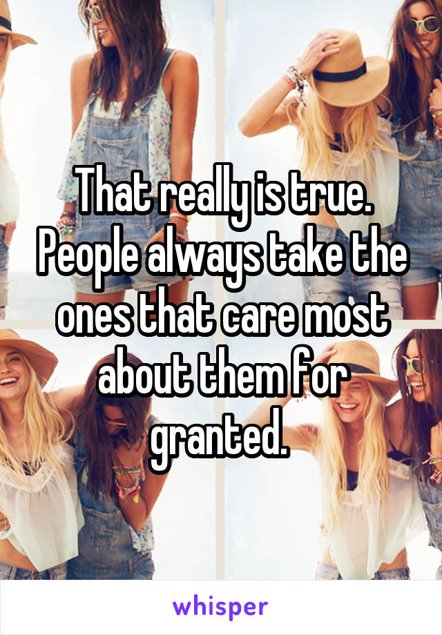 That really is true. People always take the ones that care most about them for granted. 