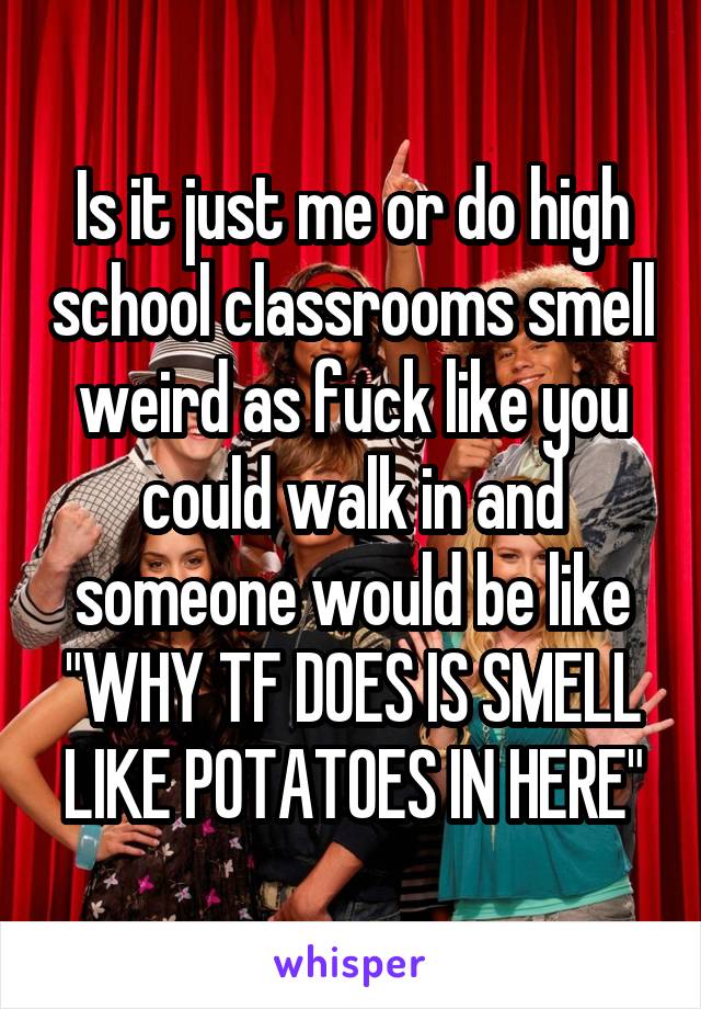 Is it just me or do high school classrooms smell weird as fuck like you could walk in and someone would be like "WHY TF DOES IS SMELL LIKE POTATOES IN HERE"