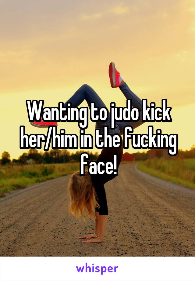 Wanting to judo kick her/him in the fucking face!