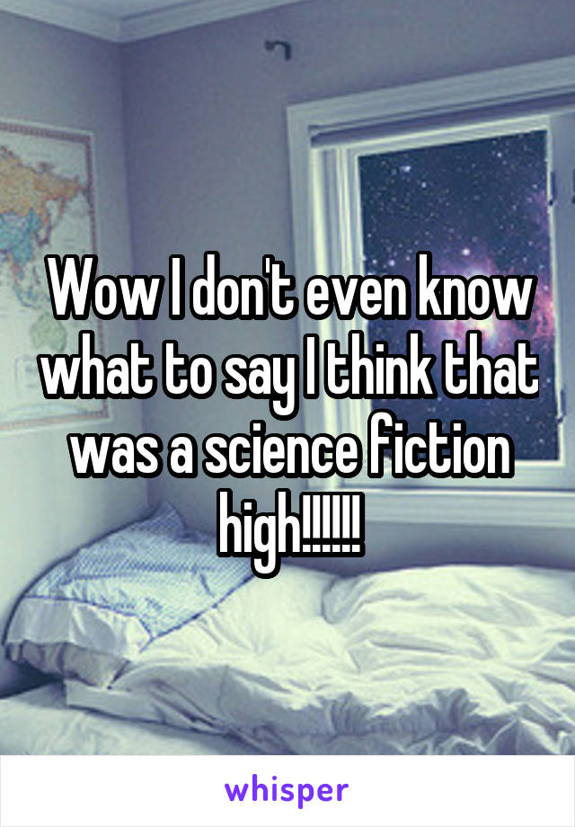 Wow I don't even know what to say I think that was a science fiction high!!!!!!