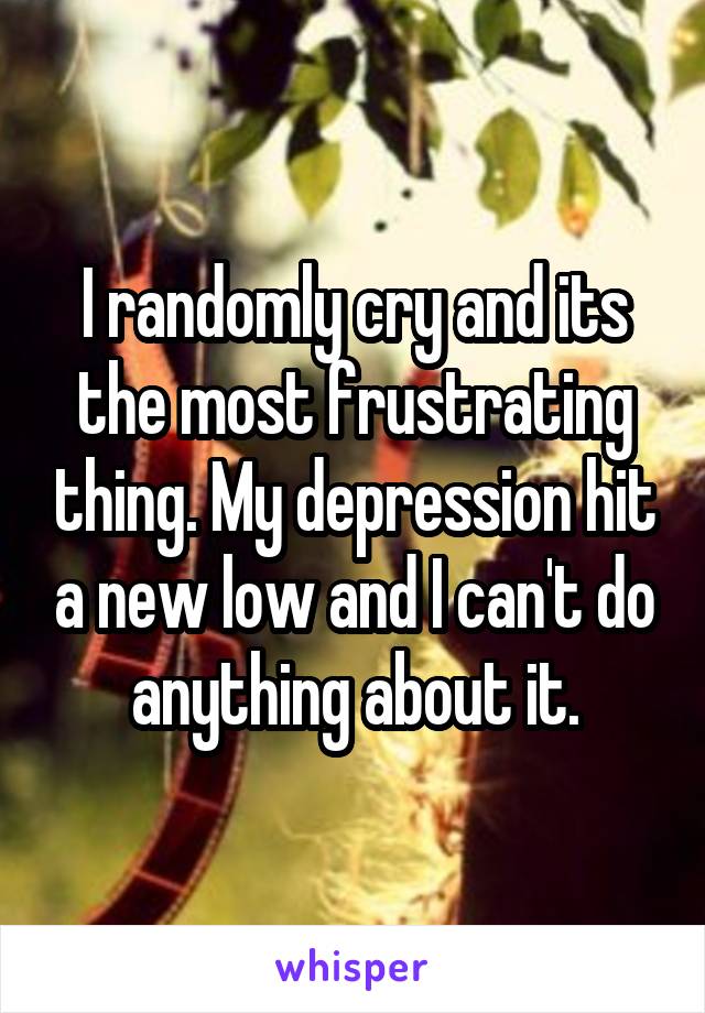 I randomly cry and its the most frustrating thing. My depression hit a new low and I can't do anything about it.