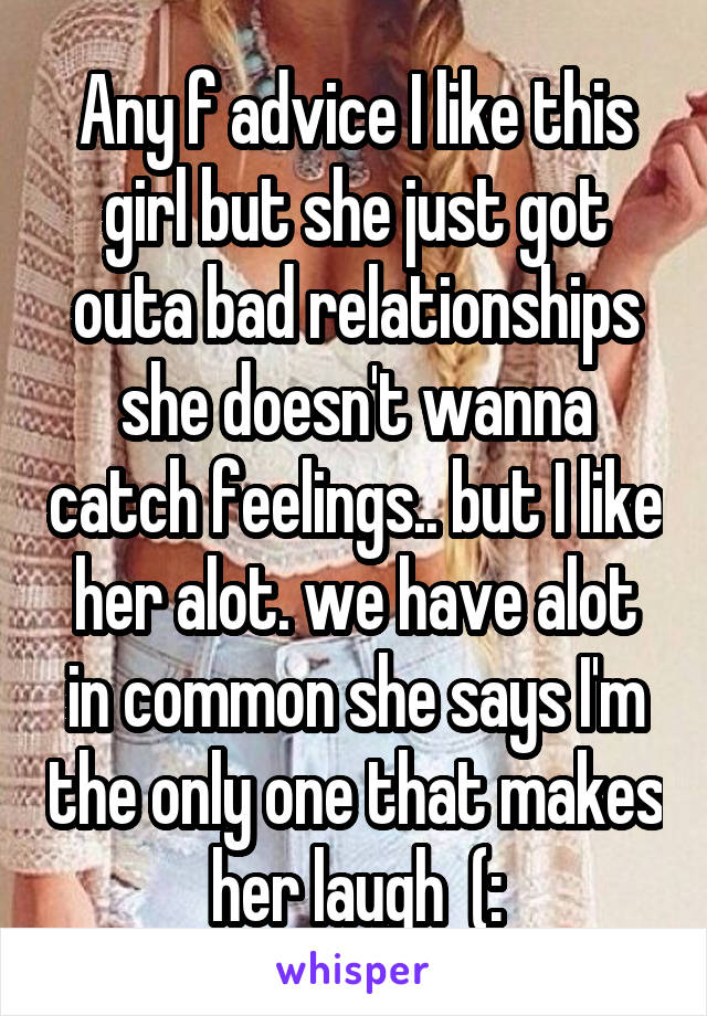 Any f advice I like this girl but she just got outa bad relationships she doesn't wanna catch feelings.. but I like her alot. we have alot in common she says I'm the only one that makes her laugh  (: