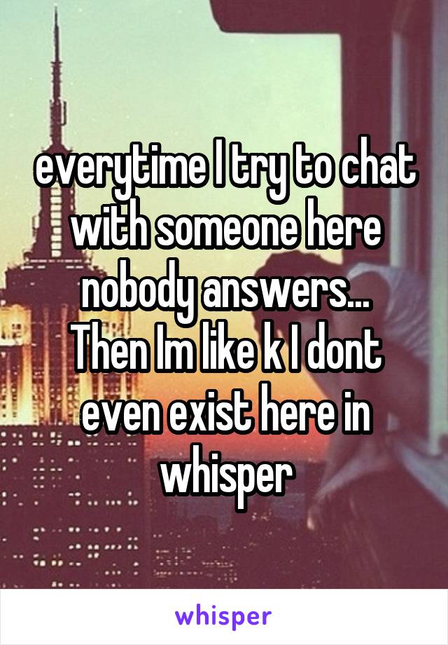 everytime I try to chat with someone here nobody answers...
Then Im like k I dont even exist here in whisper