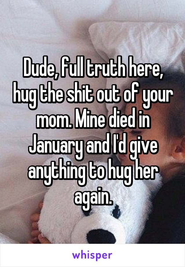 Dude, full truth here, hug the shit out of your mom. Mine died in January and I'd give anything to hug her again.