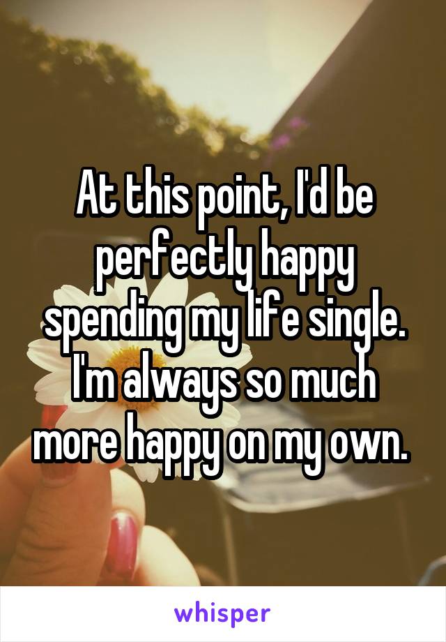 At this point, I'd be perfectly happy spending my life single. I'm always so much more happy on my own. 