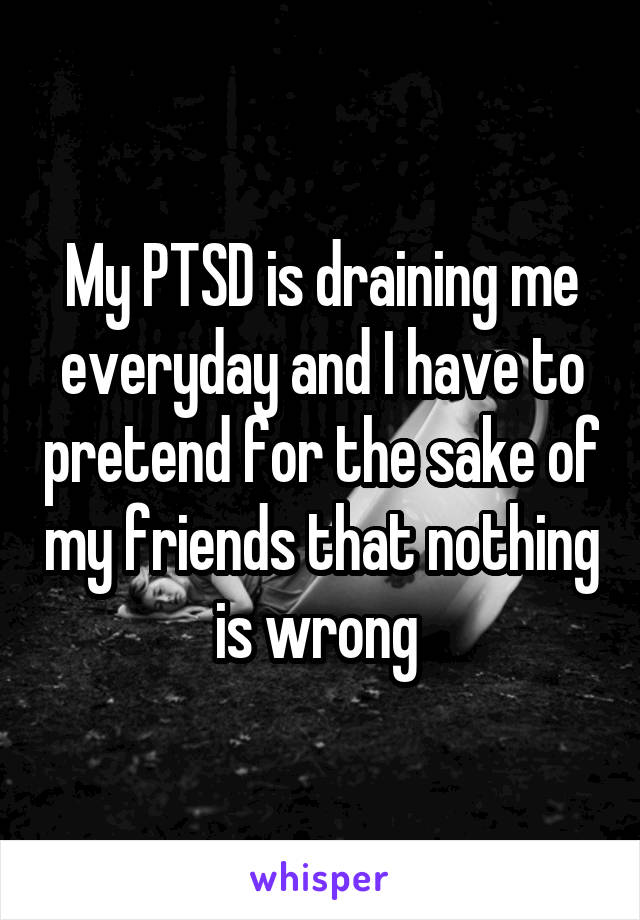 My PTSD is draining me everyday and I have to pretend for the sake of my friends that nothing is wrong 