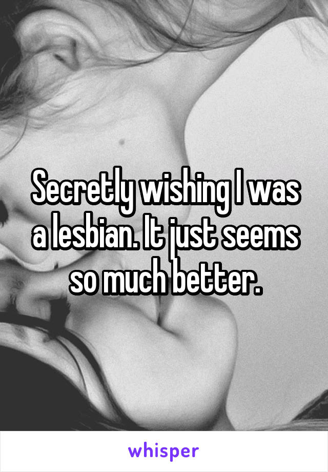 Secretly wishing I was a lesbian. It just seems so much better.