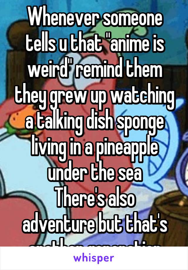 Whenever someone tells u that "anime is weird" remind them they grew up watching a talking dish sponge living in a pineapple under the sea
There's also adventure but that's another generation