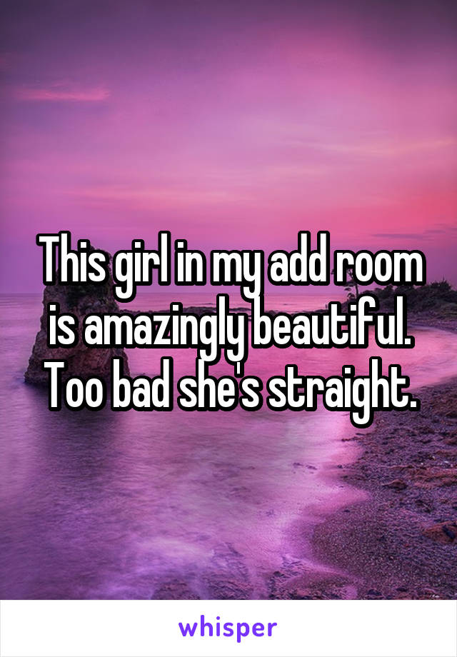 This girl in my add room is amazingly beautiful. Too bad she's straight.