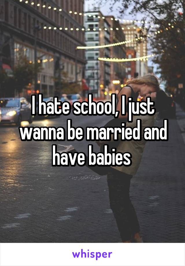 I hate school, I just wanna be married and have babies 