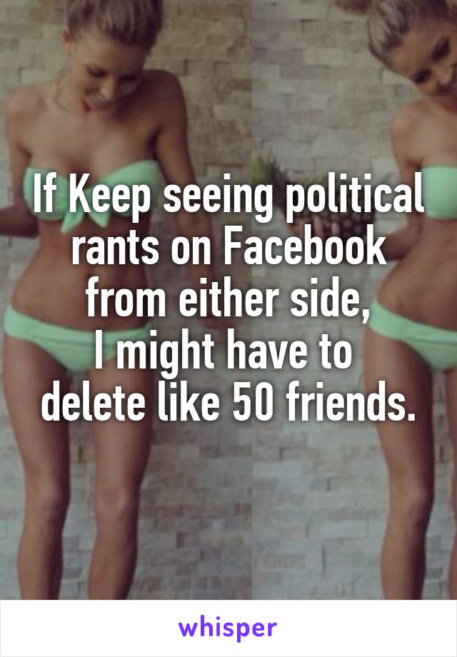 If Keep seeing political rants on Facebook from either side,
I might have to 
delete like 50 friends.
