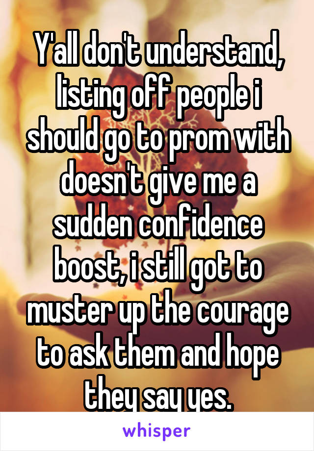 Y'all don't understand, listing off people i should go to prom with doesn't give me a sudden confidence boost, i still got to muster up the courage to ask them and hope they say yes.