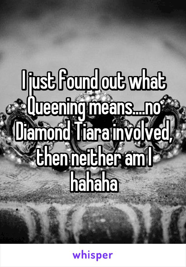 I just found out what Queening means....no Diamond Tiara involved, then neither am I hahaha