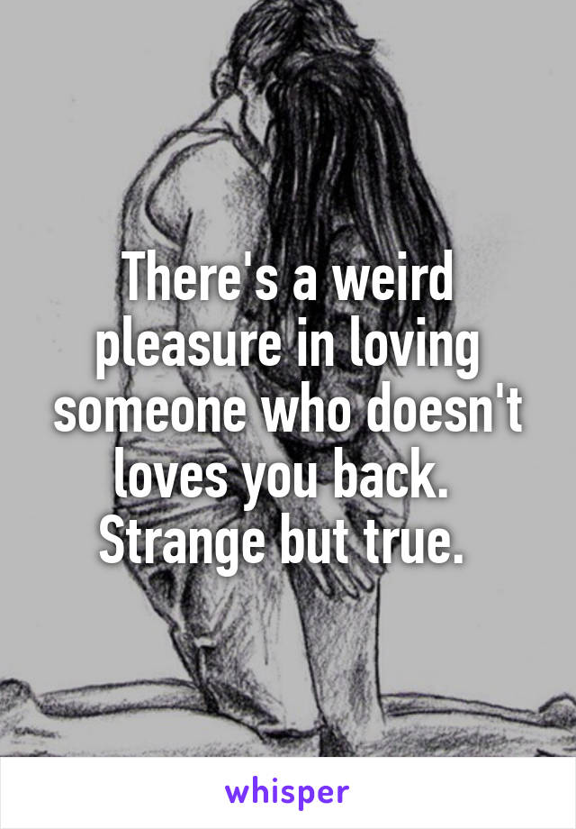 There's a weird pleasure in loving someone who doesn't loves you back. 
Strange but true. 