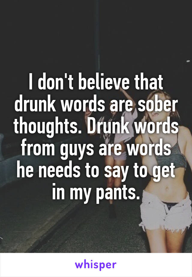 I don't believe that drunk words are sober thoughts. Drunk words from guys are words he needs to say to get in my pants.