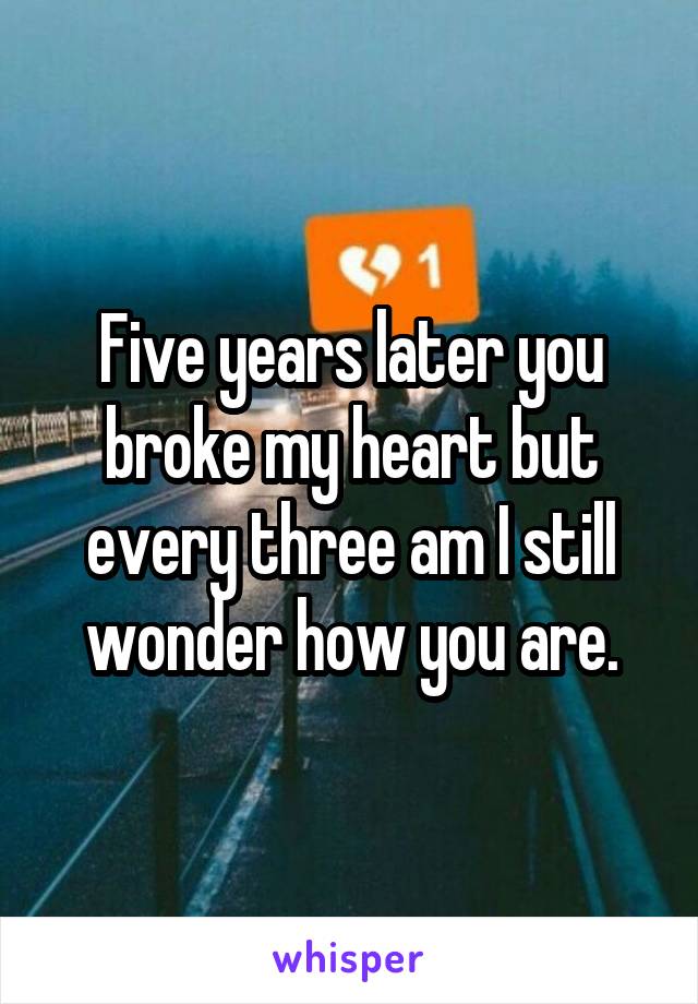 Five years later you broke my heart but every three am I still wonder how you are.