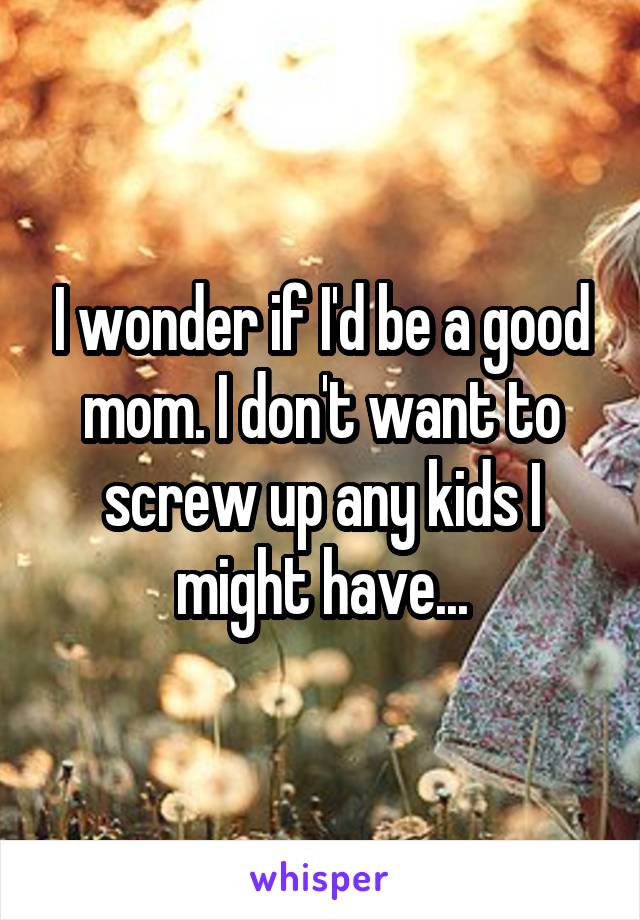 I wonder if I'd be a good mom. I don't want to screw up any kids I might have...