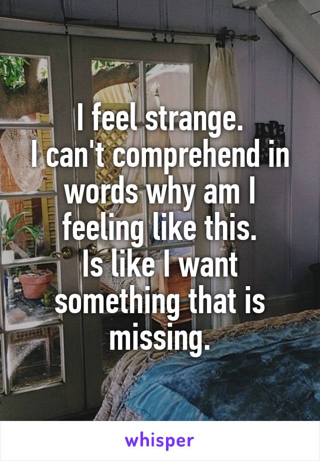 I feel strange.
I can't comprehend in words why am I feeling like this.
Is like I want something that is missing.