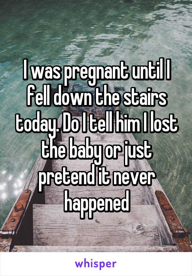 I was pregnant until I fell down the stairs today. Do I tell him I lost the baby or just pretend it never happened