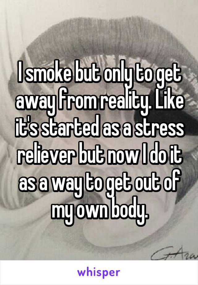 I smoke but only to get away from reality. Like it's started as a stress reliever but now I do it as a way to get out of my own body.