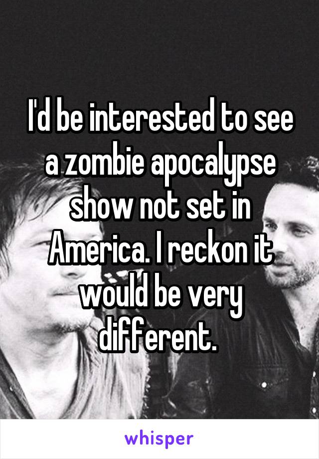 I'd be interested to see a zombie apocalypse show not set in America. I reckon it would be very different. 