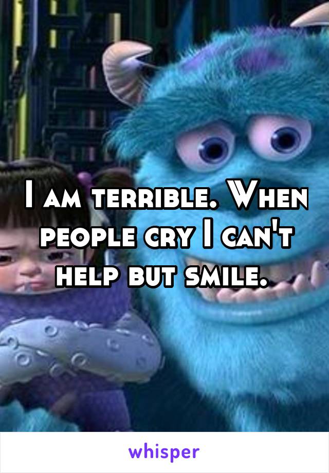 I am terrible. When people cry I can't help but smile. 