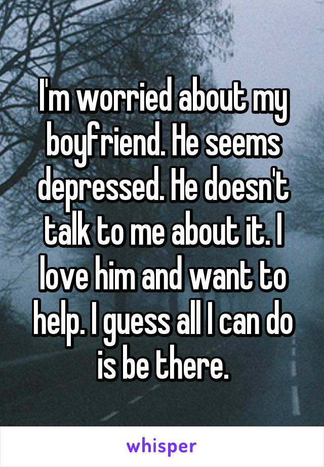 I'm worried about my boyfriend. He seems depressed. He doesn't talk to me about it. I love him and want to help. I guess all I can do is be there.