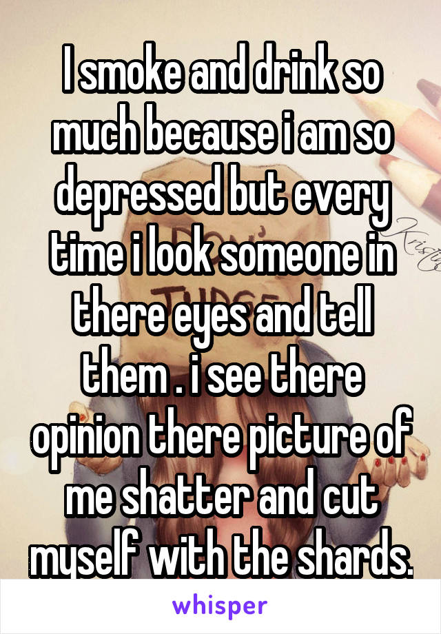 I smoke and drink so much because i am so depressed but every time i look someone in there eyes and tell them . i see there opinion there picture of me shatter and cut myself with the shards.