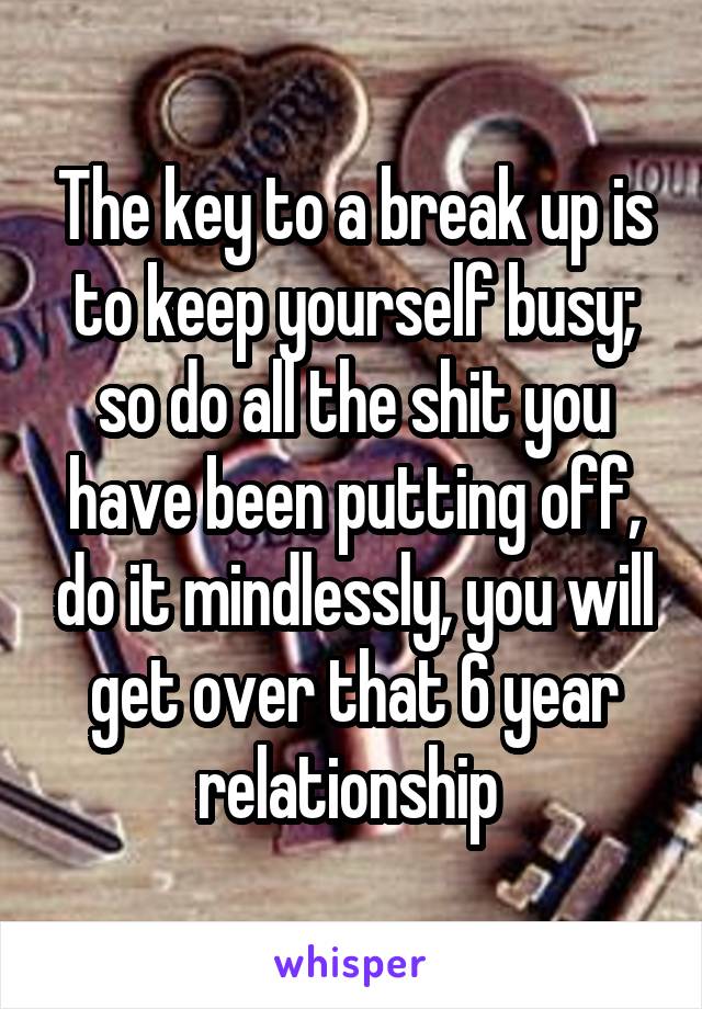 The key to a break up is to keep yourself busy; so do all the shit you have been putting off, do it mindlessly, you will get over that 6 year relationship 